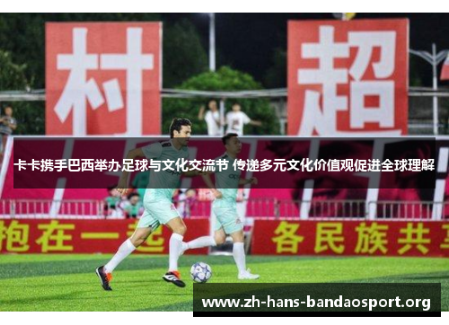 卡卡携手巴西举办足球与文化交流节 传递多元文化价值观促进全球理解 卡卡携手巴西举办足球与文化交流节 传递多元文化价值观促进全球理解