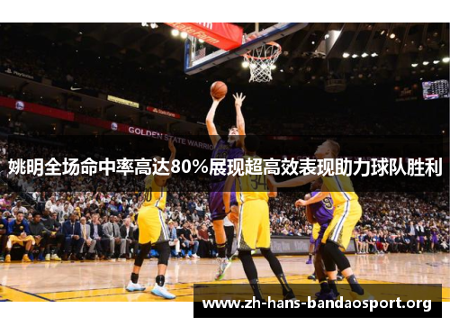 姚明全场命中率高达80%展现超高效表现助力球队胜利 姚明全场命中率高达80%展现超高效表现助力球队胜利