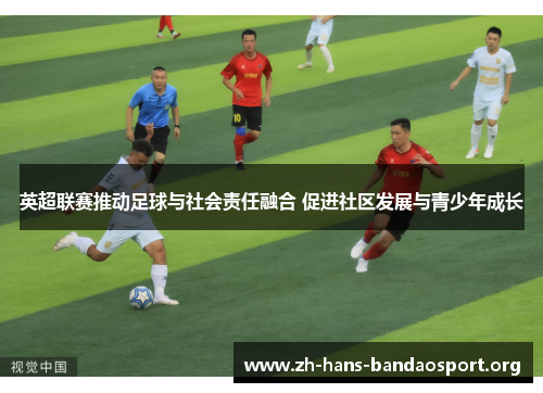 英超联赛推动足球与社会责任融合 促进社区发展与青少年成长 英超联赛推动足球与社会责任融合 促进社区发展与青少年成长