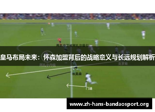 皇马布局未来:怀森加盟背后的战略意义与长远规划解析 皇马布局未来:怀森加盟背后的战略意义与长远规划解析
