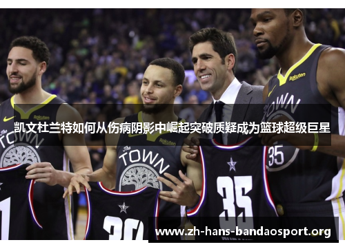 凯文杜兰特如何从伤病阴影中崛起突破质疑成为篮球超级巨星 凯文杜兰特如何从伤病阴影中崛起突破质疑成为篮球超级巨星