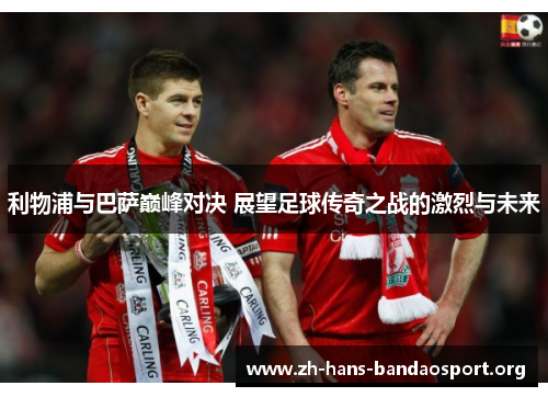 利物浦与巴萨巅峰对决 展望足球传奇之战的激烈与未来 利物浦与巴萨巅峰对决 展望足球传奇之战的激烈与未来