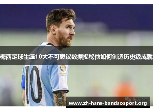 梅西足球生涯10大不可思议数据揭秘他如何创造历史级成就