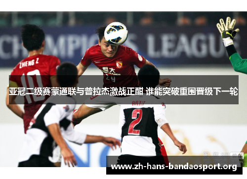 亚冠二级赛蒙通联与普拉杰激战正酣 谁能突破重围晋级下一轮 亚冠二级赛蒙通联与普拉杰激战正酣 谁能突破重围晋级下一轮