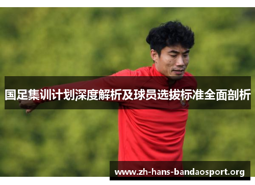 国足集训计划深度解析及球员选拔标准全面剖析 国足集训计划深度解析及球员选拔标准全面剖析