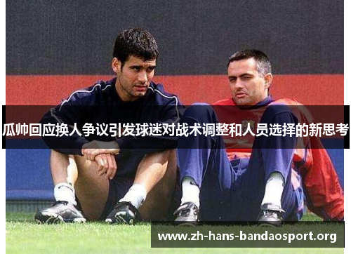 瓜帅回应换人争议引发球迷对战术调整和人员选择的新思考 瓜帅回应换人争议引发球迷对战术调整和人员选择的新思考