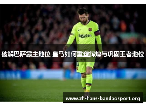 破解巴萨霸主地位 皇马如何重塑辉煌与巩固王者地位 破解巴萨霸主地位 皇马如何重塑辉煌与巩固王者地位