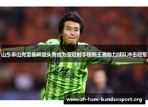 山东泰山克雷桑崭露头角成为亚冠射手榜新王者助力球队冲击冠军