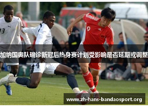 加纳国奥队确诊新冠后热身赛计划受影响是否延期或调整 加纳国奥队确诊新冠后热身赛计划受影响是否延期或调整