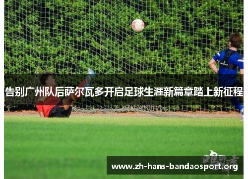 告别广州队后萨尔瓦多开启足球生涯新篇章踏上新征程 告别广州队后萨尔瓦多开启足球生涯新篇章踏上新征程
