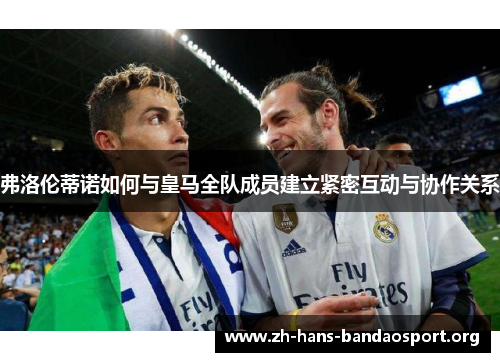 弗洛伦蒂诺如何与皇马全队成员建立紧密互动与协作关系 弗洛伦蒂诺如何与皇马全队成员建立紧密互动与协作关系