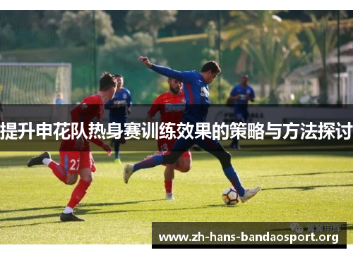 提升申花队热身赛训练效果的策略与方法探讨 提升申花队热身赛训练效果的策略与方法探讨