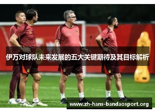 伊万对球队未来发展的五大关键期待及其目标解析 伊万对球队未来发展的五大关键期待及其目标解析