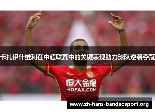 卡扎伊什维利在中超联赛中的关键表现助力球队逆袭夺冠 卡扎伊什维利在中超联赛中的关键表现助力球队逆袭夺冠