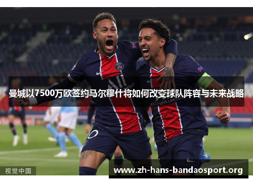 曼城以7500万欧签约马尔穆什将如何改变球队阵容与未来战略 曼城以7500万欧签约马尔穆什将如何改变球队阵容与未来战略