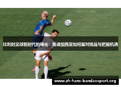 比利时足球新时代的曙光:鲁迪加西亚如何面对挑战与把握机遇 比利时足球新时代的曙光:鲁迪加西亚如何面对挑战与把握机遇