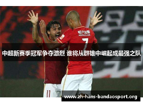 中超新赛季冠军争夺激烈 谁将从群雄中崛起成最强之队 中超新赛季冠军争夺激烈 谁将从群雄中崛起成最强之队