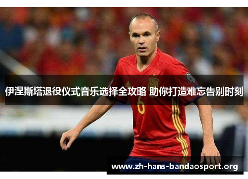 伊涅斯塔退役仪式音乐选择全攻略 助你打造难忘告别时刻 伊涅斯塔退役仪式音乐选择全攻略 助你打造难忘告别时刻