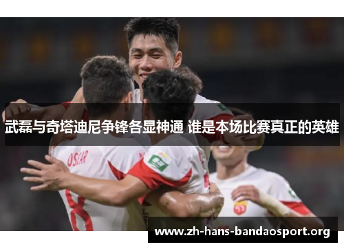 武磊与奇塔迪尼争锋各显神通 谁是本场比赛真正的英雄 武磊与奇塔迪尼争锋各显神通 谁是本场比赛真正的英雄