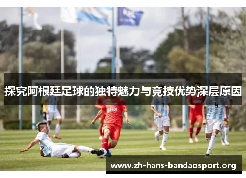 探究阿根廷足球的独特魅力与竞技优势深层原因