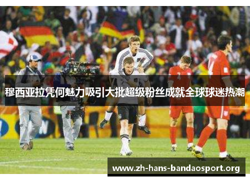 穆西亚拉凭何魅力吸引大批超级粉丝成就全球球迷热潮