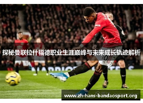 探秘曼联拉什福德职业生涯巅峰与未来成长轨迹解析 探秘曼联拉什福德职业生涯巅峰与未来成长轨迹解析