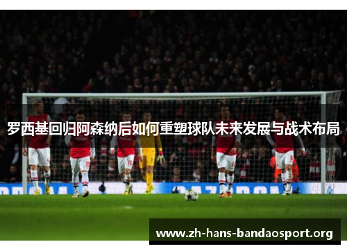 罗西基回归阿森纳后如何重塑球队未来发展与战术布局