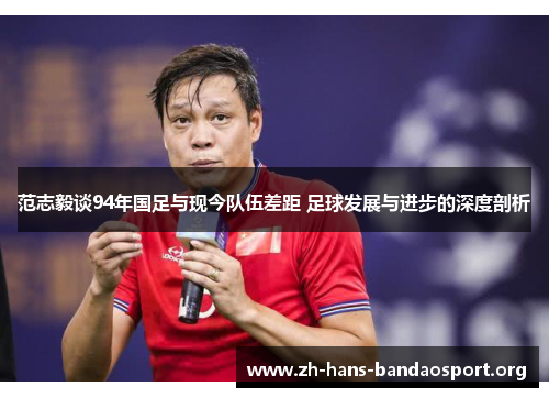 范志毅谈94年国足与现今队伍差距 足球发展与进步的深度剖析