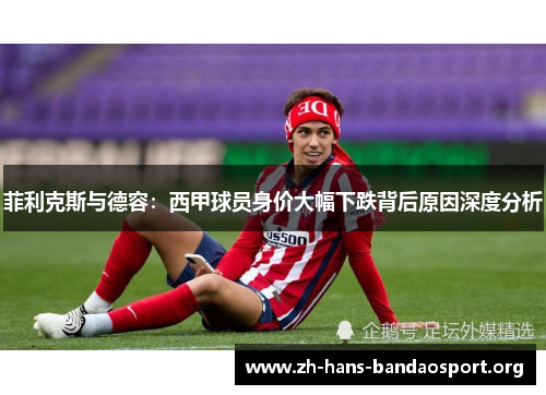 菲利克斯与德容:西甲球员身价大幅下跌背后原因深度分析 菲利克斯与德容:西甲球员身价大幅下跌背后原因深度分析