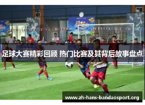 足球大赛精彩回顾 热门比赛及其背后故事盘点 足球大赛精彩回顾 热门比赛及其背后故事盘点
