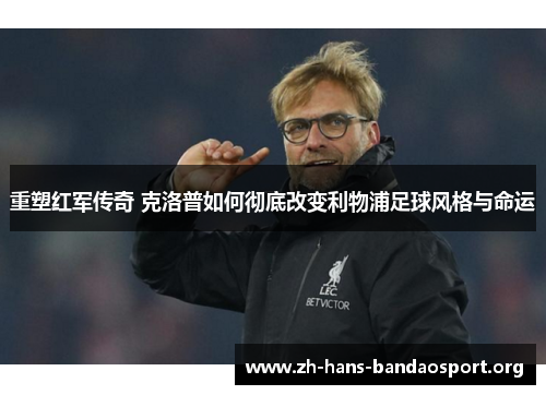 重塑红军传奇 克洛普如何彻底改变利物浦足球风格与命运 重塑红军传奇 克洛普如何彻底改变利物浦足球风格与命运