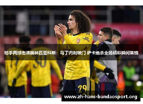 枪手两球击溃奥林匹亚科斯:马丁内利破门 萨卡绝杀全场精彩瞬间集锦 枪手两球击溃奥林匹亚科斯:马丁内利破门 萨卡绝杀全场精彩瞬间集锦