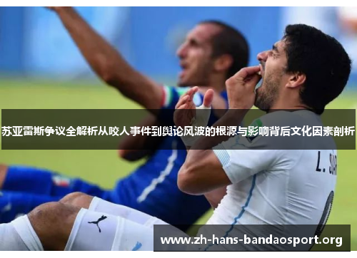 苏亚雷斯争议全解析从咬人事件到舆论风波的根源与影响背后文化因素剖析